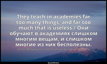They teach in academies far too many things, and far too much that is useless./  — Johann Wolfgang Von Goethe/ Йохан Вольфганг Фон Гете