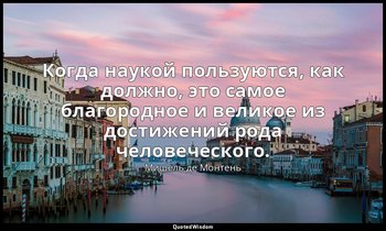 Когда наукой пользуются, как должно, это самое благородное и великое из достижен — Мишель де Монтень