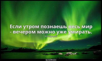 Если утром познаешь весь мир - вечером можно уже умирать. — Конфуций