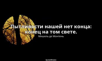 Пытливости нашей нет конца: конец на том свете. — Мишель де Монтень