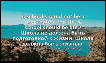 A school should not be a preparation for life. A school should be life./ Школа н — Elbert Green Hubbard/ Элберт Грин Хаббард