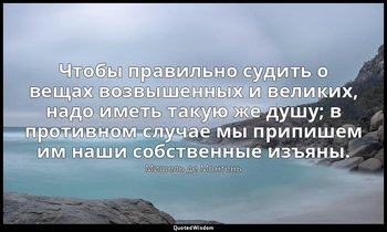 Чтобы правильно судить о вещах возвышенных и великих, надо иметь такую же душу;  — Мишель де Монтень