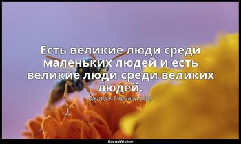 Есть великие люди среди маленьких людей и есть великие люди среди великих людей. — Джордж Бернард Шоу