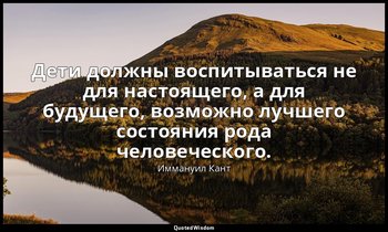 Дети должны воспитываться не для настоящего, а для будущего, возможно лучшего со — Иммануил Кант