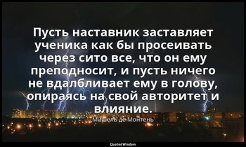 Пусть наставник заставляет ученика как бы просеивать через сито все, что он ему  — Мишель де Монтень