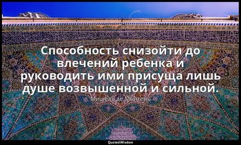 Способность снизойти до влечений ребенка и руководить ими присуща лишь душе возв — Мишель де Монтень
