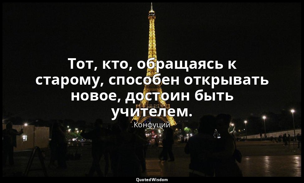 Тот, кто, обращаясь к старому, способен открывать новое, достоин быть учителем. — Конфуций