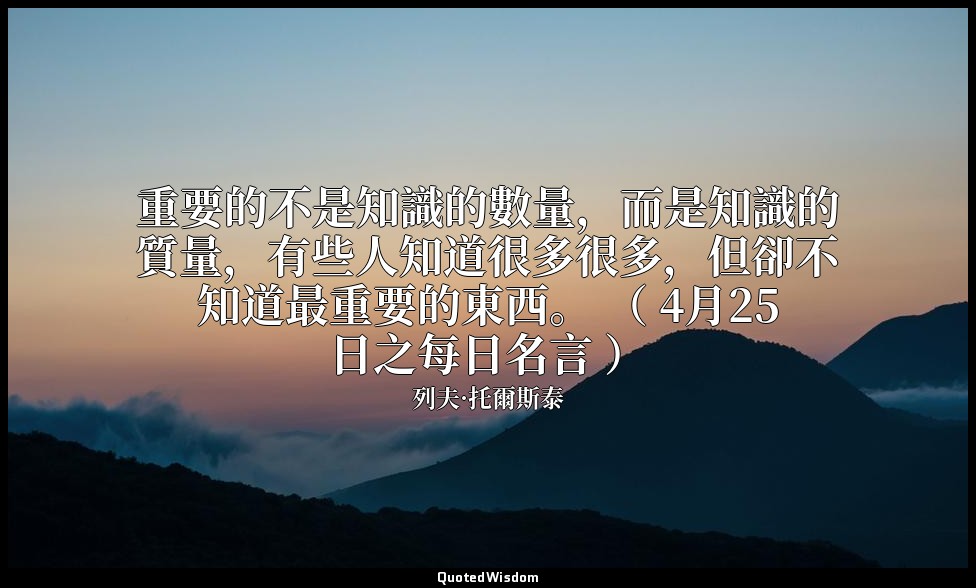 重要的不是知識的數量，而是知識的質量，有些人知道很多很多，但卻不知道最重要的東西。 （ 4月25日之每日名言 ） — 列夫·托爾斯泰
