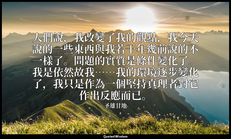人們說，我改變了我的觀點，我今天說的一些東西與我若干年幾前說的不一樣了。問題的實質是條件變化了。我是依然故我……我的環境逐步變化了，我只是作為一個堅持真理者對它 — 圣雄甘地