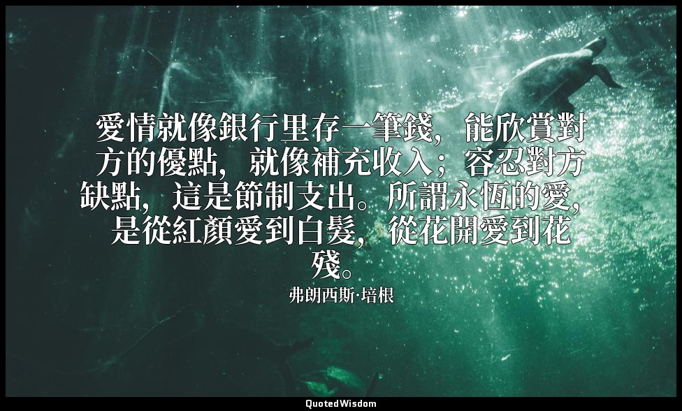 愛情就像銀行里存一筆錢，能欣賞對方的優點，就像補充收入；容忍對方缺點，這是節制支出。所謂永恆的愛，是從紅顏愛到白髮，從花開愛到花殘。 — 弗朗西斯·培根