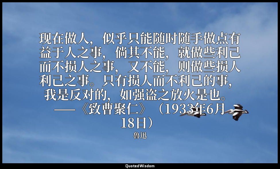 现在做人，似乎只能随时随手做点有益于人之事，倘其不能，就做些利己而不损人之事，又不能，则做些损人利己之事。只有损人而不利己的事，我是反对的，如强盗之放火是也。  — 魯迅