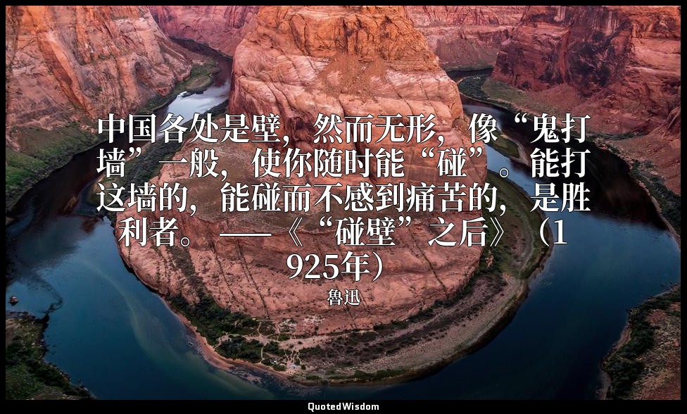 中国各处是壁，然而无形，像“鬼打墙”一般，使你随时能“碰”。能打这墙的，能碰而不感到痛苦的，是胜利者。 ——《“碰壁”之后》（1925年） — 魯迅