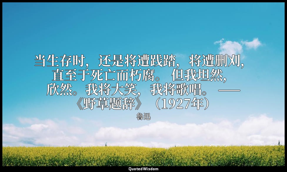 当生存时，还是将遭践踏，将遭删刈，直至于死亡而朽腐。 但我坦然，欣然。我将大笑，我将歌唱。 ——《野草题辞》（1927年） — 魯迅