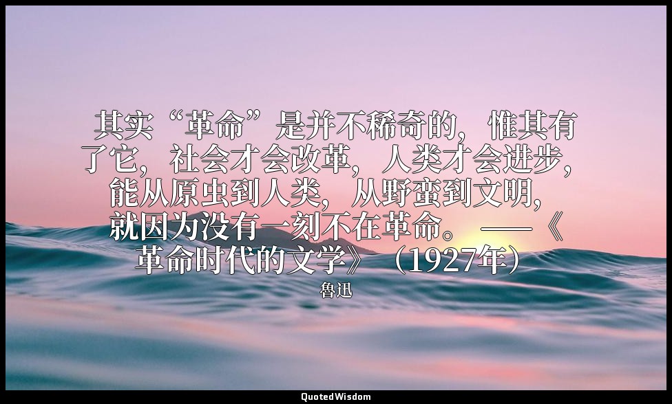 其实“革命”是并不稀奇的，惟其有了它，社会才会改革，人类才会进步，能从原虫到人类，从野蛮到文明，就因为没有一刻不在革命。 ——《革命时代的文学》（1927年） — 魯迅
