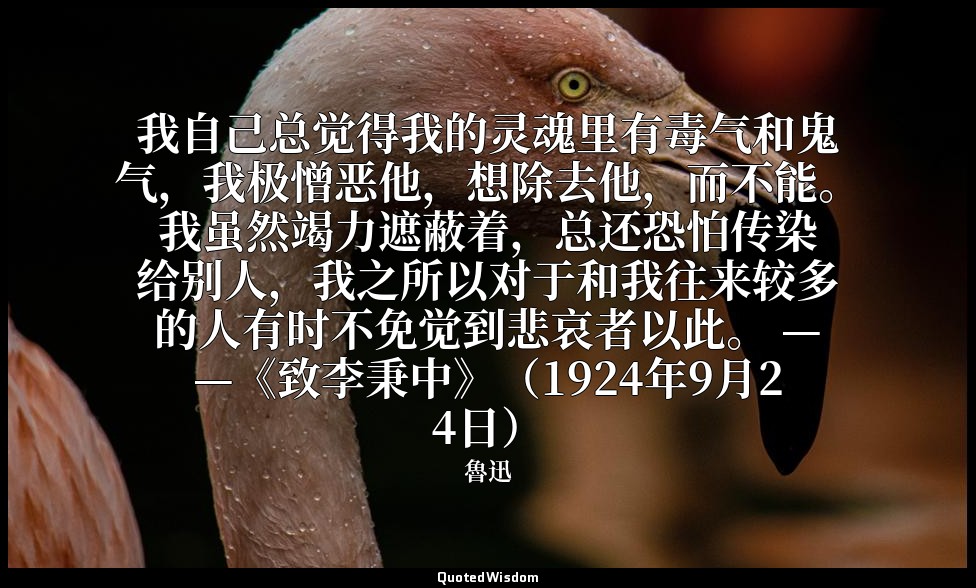 我自己总觉得我的灵魂里有毒气和鬼气，我极憎恶他，想除去他，而不能。我虽然竭力遮蔽着，总还恐怕传染给别人，我之所以对于和我往来较多的人有时不免觉到悲哀者以此。 — — 魯迅