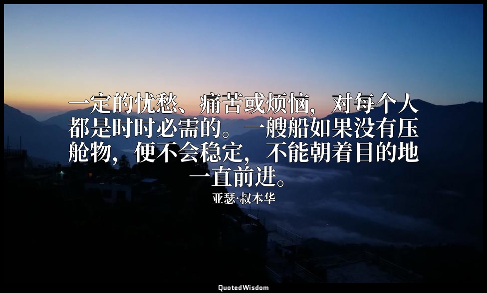 一定的忧愁、痛苦或烦恼，对每个人都是时时必需的。一艘船如果没有压舱物，便不会稳定，不能朝着目的地一直前进。 — 亚瑟·叔本华