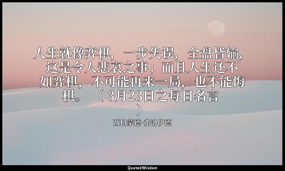 人生就像弈棋，一步失误，全盘皆输，这是令人悲哀之事；而且人生还不如弈棋，不可能再来一局，也不能悔棋。 （ 3月23日之每日名言 ） — 西格蒙德·弗洛伊德