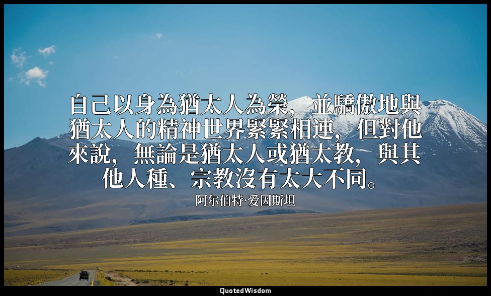 自己以身為猶太人為榮，並驕傲地與猶太人的精神世界緊緊相連，但對他來說，無論是猶太人或猶太教，與其他人種、宗教沒有太大不同。 — 阿尔伯特·爱因斯坦
