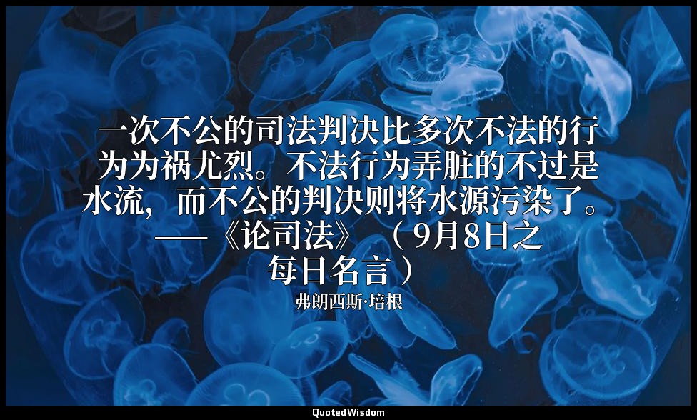 一次不公的司法判决比多次不法的行为为祸尤烈。不法行为弄脏的不过是水流，而不公的判决则将水源污染了。——《论司法》 （ 9月8日之每日名言 ） — 弗朗西斯·培根
