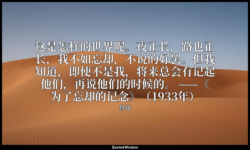 这是怎样的世界呢。夜正长，路也正长，我不如忘却，不说的好罢。但我知道，即使不是我，将来总会有记起他们，再说他们的时候的。 ——《为了忘却的记念》（1933年） — 魯迅