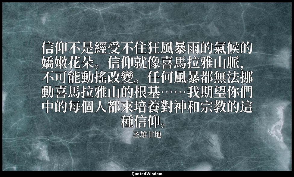 信仰不是經受不住狂風暴雨的氣候的嬌嫩花朵。信仰就像喜馬拉雅山脈，不可能動搖改變。任何風暴都無法挪動喜馬拉雅山的根基……我期望你們中的每個人都來培養對神和宗教的這 — 圣雄甘地