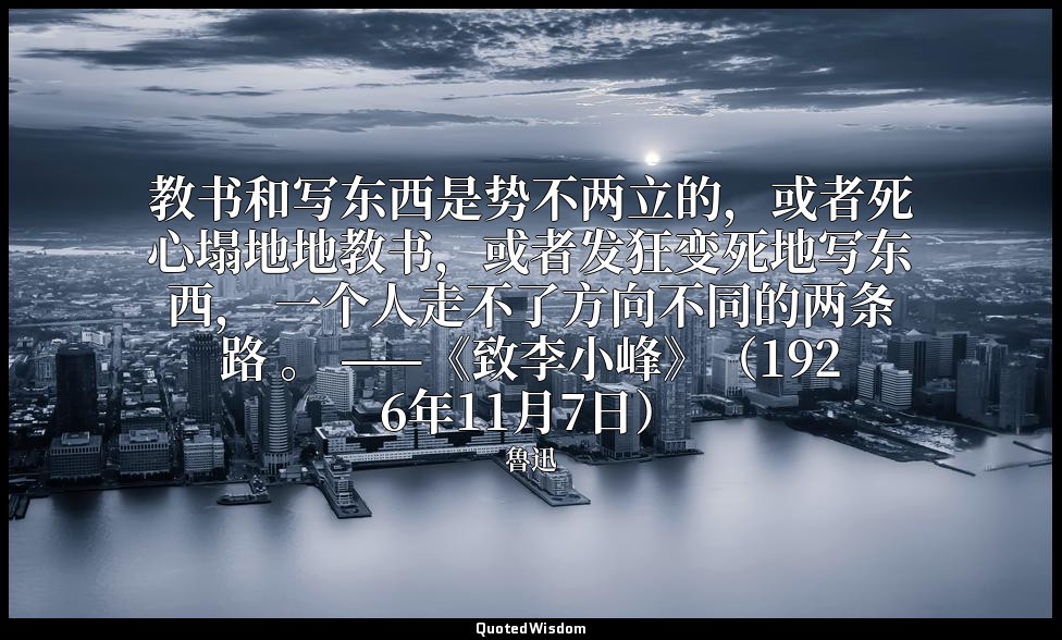 教书和写东西是势不两立的，或者死心塌地地教书，或者发狂变死地写东西， 一个人走不了方向不同的两条路 。 ——《致李小峰》（1926年11月7日） — 魯迅