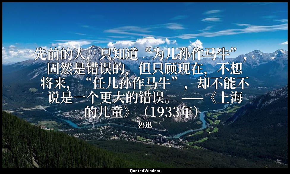 先前的人，只知道“为儿孙作马牛”，固然是错误的，但只顾现在，不想将来，“任儿孙作马牛”，却不能不说是一个更大的错误。 ——《上海的儿童》（1933年） — 魯迅