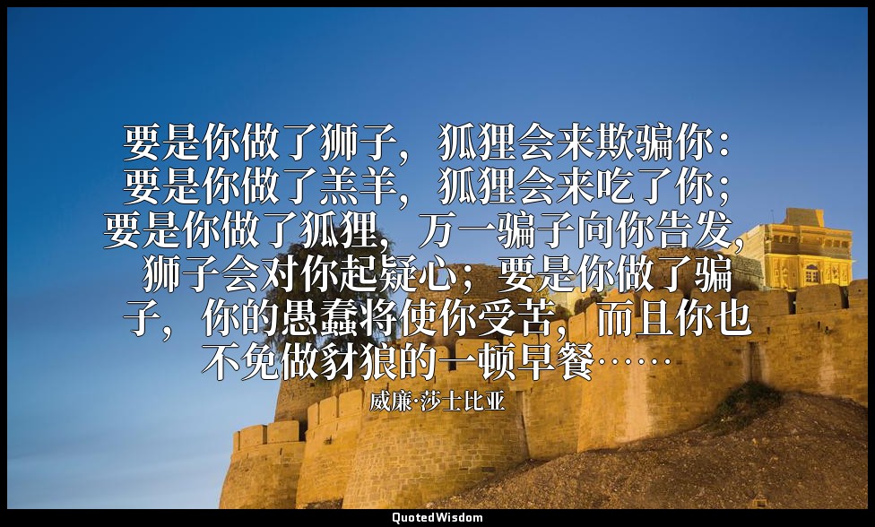 要是你做了狮子，狐狸会来欺骗你：要是你做了羔羊，狐狸会来吃了你；要是你做了狐狸，万一骗子向你告发，狮子会对你起疑心；要是你做了骗子，你的愚蠢将使你受苦，而且你也 — 威廉·莎士比亚