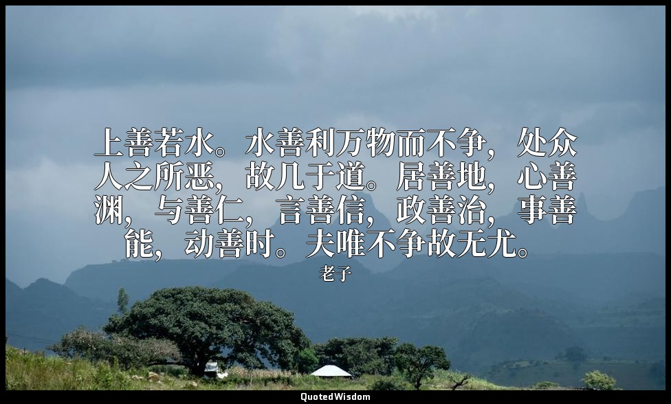 上善若水。水善利万物而不争，处众人之所恶，故几于道。居善地，心善渊，与善仁，言善信，政善治，事善能，动善时。夫唯不争故无尤。 — 老子