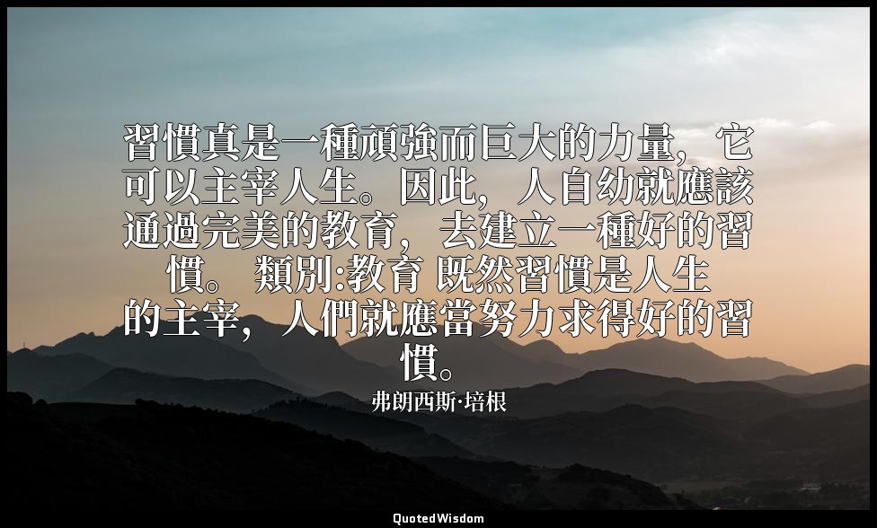 習慣真是一種頑強而巨大的力量，它可以主宰人生。因此，人自幼就應該通過完美的教育，去建立一種好的習慣。 類別:教育 既然習慣是人生的主宰，人們就應當努力求得好的習 — 弗朗西斯·培根