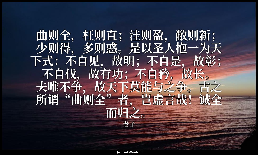 曲则全，枉则直；洼则盈，敝则新；少则得，多则惑。是以圣人抱一为天下式：不自见，故明；不自是，故彰；不自伐，故有功；不自矜，故长。夫唯不争，故天下莫能与之争。古之 — 老子