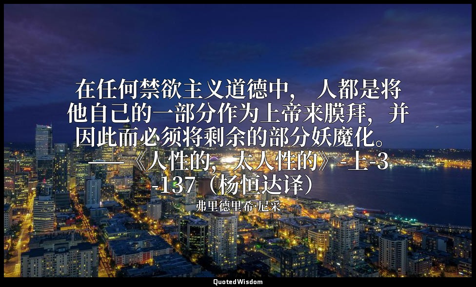 在任何禁欲主义道德中， 人都是将他自己的一部分作为上帝来膜拜，并因此而必须将剩余的部分妖魔化。 ——《人性的，太人性的》-上-3-137（杨恒达译） — 弗里德里希·尼采