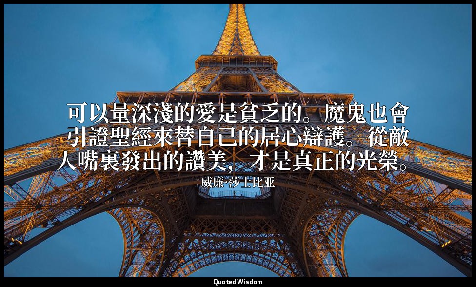 可以量深淺的愛是貧乏的。魔鬼也會引證聖經來替自己的居心辯護。從敵人嘴裏發出的讚美，才是真正的光榮。 — 威廉·莎士比亚