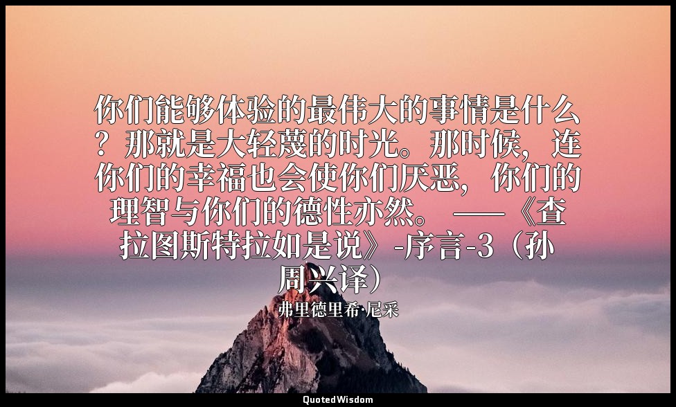 你们能够体验的最伟大的事情是什么？那就是大轻蔑的时光。那时候，连你们的幸福也会使你们厌恶，你们的理智与你们的德性亦然。 ——《查拉图斯特拉如是说》-序言-3（孙 — 弗里德里希·尼采
