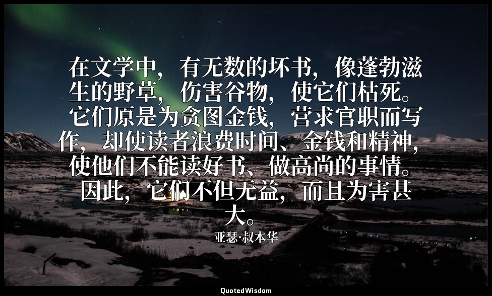 在文学中，有无数的坏书，像蓬勃滋生的野草，伤害谷物，使它们枯死。它们原是为贪图金钱，营求官职而写作，却使读者浪费时间、金钱和精神，使他们不能读好书、做高尚的事情 — 亚瑟·叔本华