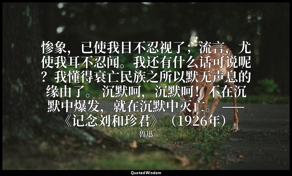 惨象，已使我目不忍视了；流言，尤使我耳不忍闻。我还有什么话可说呢？我懂得衰亡民族之所以默无声息的缘由了。 沉默呵，沉默呵！不在沉默中爆发，就在沉默中灭亡。 —— — 魯迅