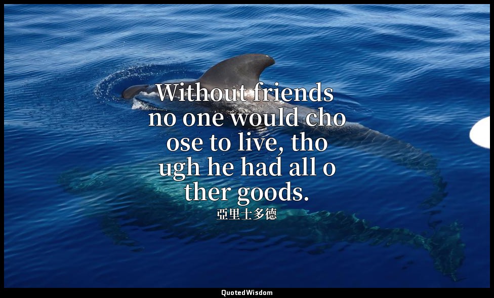 Without friends no one would choose to live, though he had all other goods. — 亞里士多德