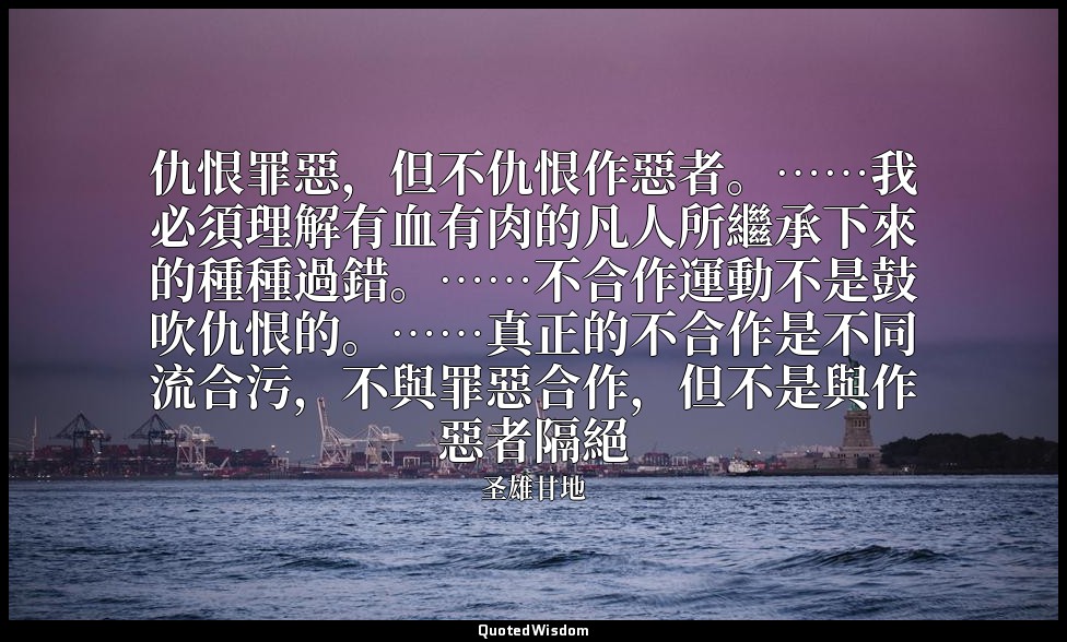 仇恨罪惡，但不仇恨作惡者。……我必須理解有血有肉的凡人所繼承下來的種種過錯。……不合作運動不是鼓吹仇恨的。……真正的不合作是不同流合污，不與罪惡合作，但不是與作 — 圣雄甘地