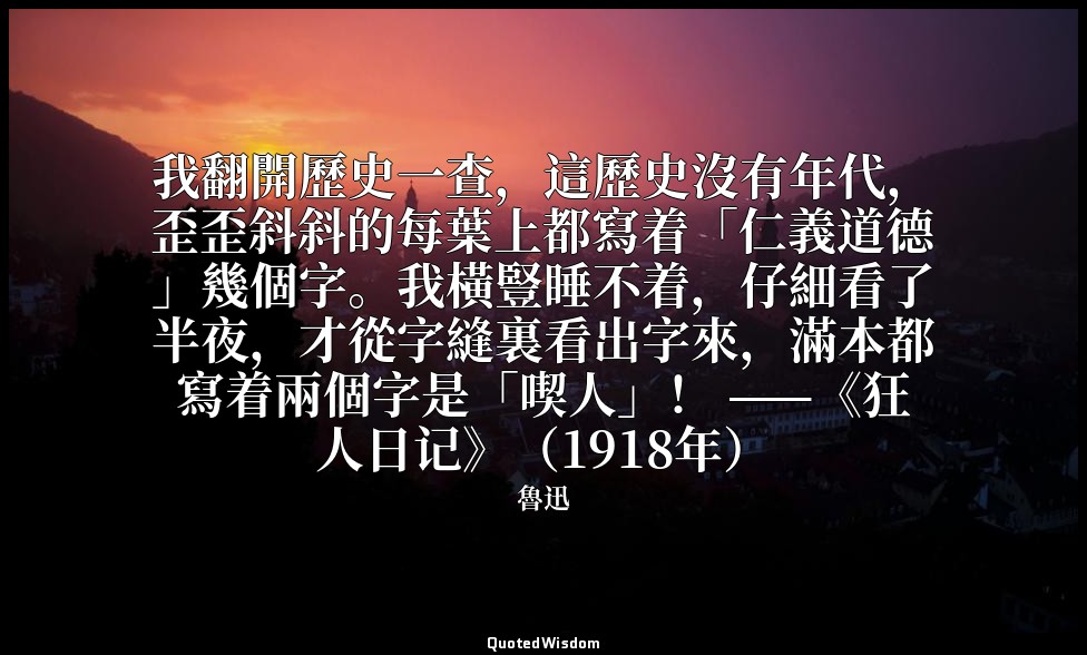 我翻開歷史一查，這歷史沒有年代，歪歪斜斜的每葉上都寫着「仁義道德」幾個字。我橫豎睡不着，仔細看了半夜，才從字縫裏看出字來，滿本都寫着兩個字是「喫人」！ ——《狂 — 魯迅