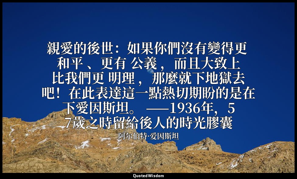 親愛的後世：如果你們沒有變得更 和平 、更有 公義 ，而且大致上比我們更 明理 ，那麼就下地獄去吧！在此表達這一點熱切期盼的是在下愛因斯坦。 ——1936年，5 — 阿尔伯特·爱因斯坦