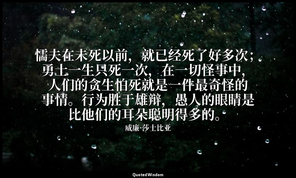 懦夫在未死以前，就已经死了好多次；勇士一生只死一次，在一切怪事中，人们的贪生怕死就是一件最奇怪的事情。行为胜于雄辩，愚人的眼睛是比他们的耳朵聪明得多的。 — 威廉·莎士比亚