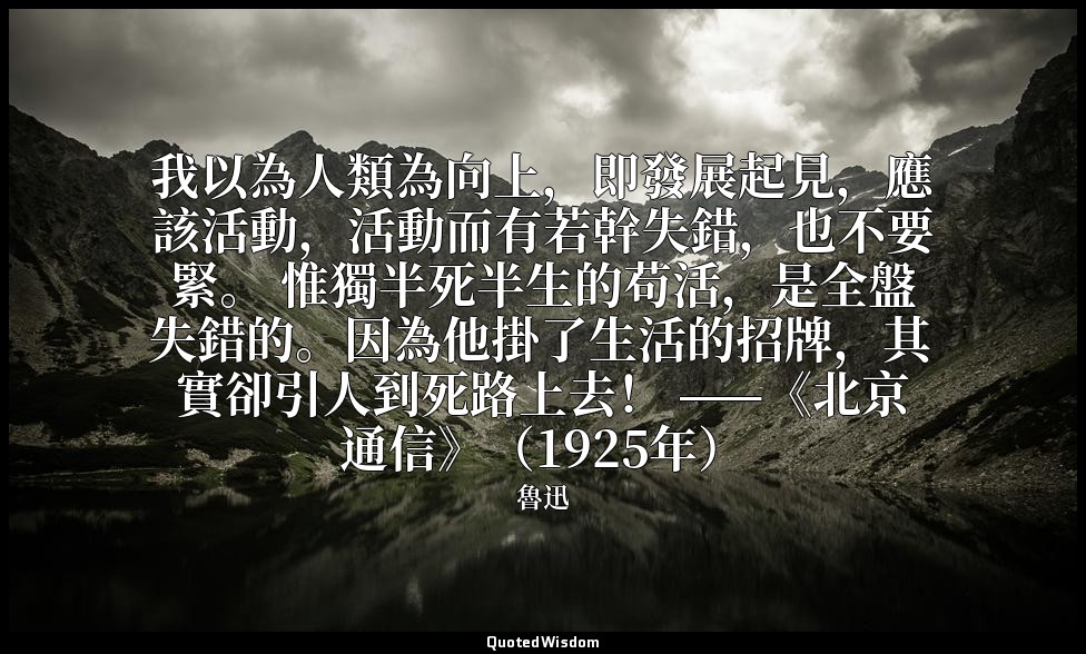 我以為人類為向上，即發展起見，應該活動，活動而有若幹失錯，也不要緊。 惟獨半死半生的苟活，是全盤失錯的。因為他掛了生活的招牌，其實卻引人到死路上去！ ——《北京 — 魯迅
