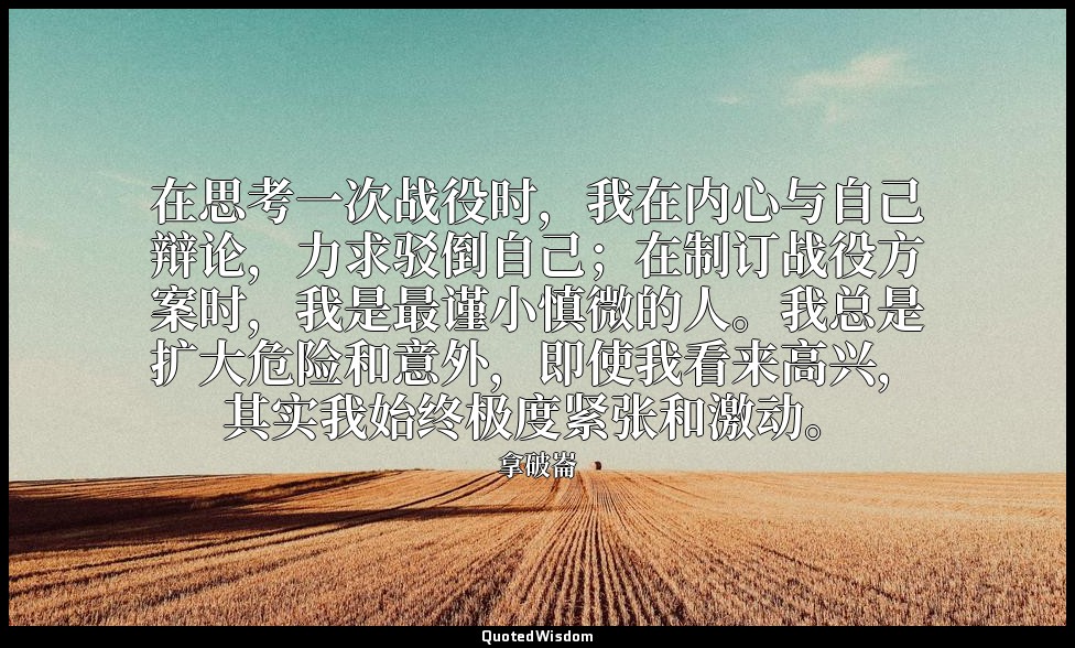 在思考一次战役时，我在内心与自己辩论，力求驳倒自己；在制订战役方案时，我是最谨小慎微的人。我总是扩大危险和意外，即使我看来高兴，其实我始终极度紧张和激动。 — 拿破崙