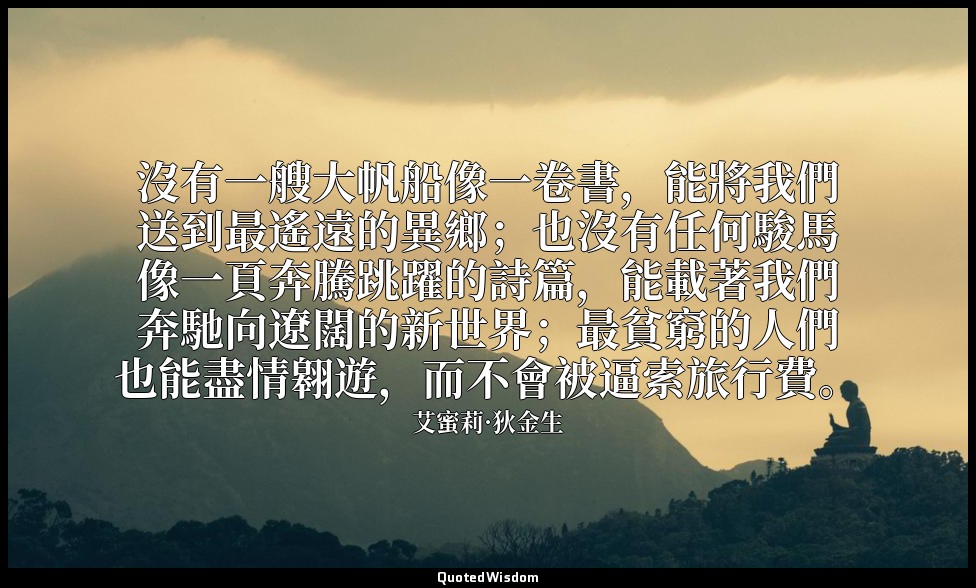 沒有一艘大帆船像一卷書，能將我們送到最遙遠的異鄉；也沒有任何駿馬像一頁奔騰跳躍的詩篇，能載著我們奔馳向遼闊的新世界；最貧窮的人們也能盡情翱遊，而不會被逼索旅行費 — 艾蜜莉·狄金生