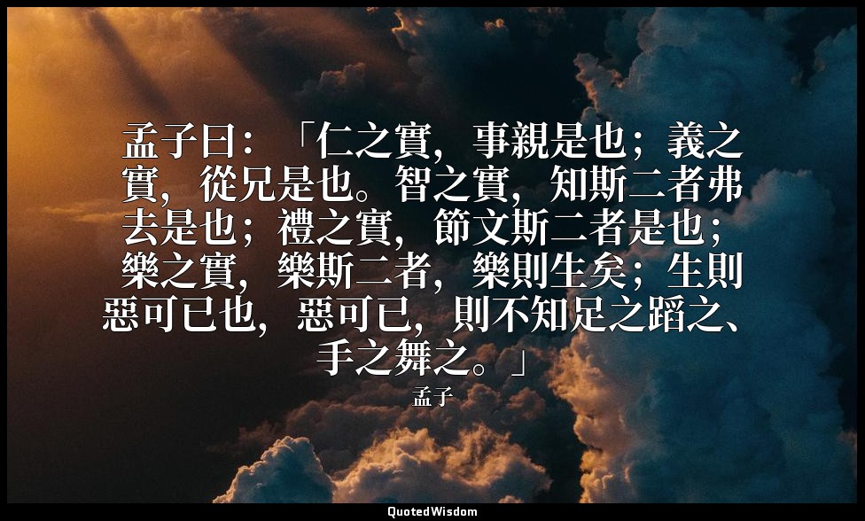 孟子曰：「仁之實，事親是也；義之實，從兄是也。智之實，知斯二者弗去是也；禮之實，節文斯二者是也；樂之實，樂斯二者，樂則生矣；生則惡可已也，惡可已，則不知足之蹈之 — 孟子