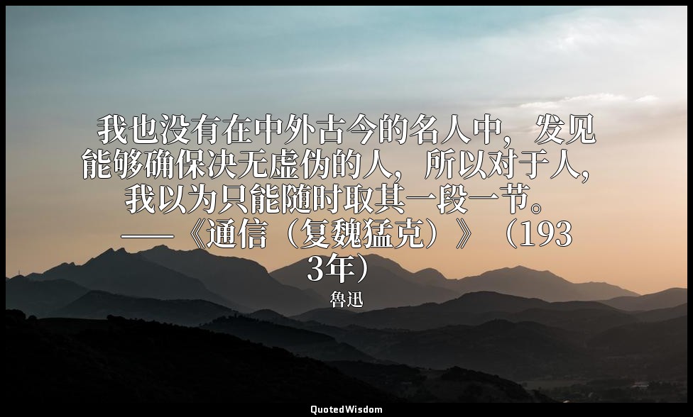 我也没有在中外古今的名人中，发见能够确保决无虚伪的人，所以对于人，我以为只能随时取其一段一节。 ——《通信（复魏猛克）》（1933年） — 魯迅