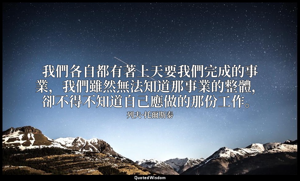 我們各自都有著上天要我們完成的事業，我們雖然無法知道那事業的整體，卻不得不知道自己應做的那份工作。 — 列夫·托爾斯泰