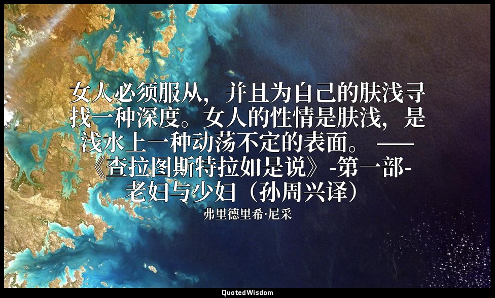 女人必须服从，并且为自己的肤浅寻找一种深度。女人的性情是肤浅，是浅水上一种动荡不定的表面。 ——《查拉图斯特拉如是说》-第一部-老妇与少妇（孙周兴译） — 弗里德里希·尼采