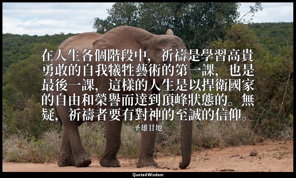 在人生各個階段中，祈禱是學習高貴勇敢的自我犧牲藝術的第一課，也是最後一課，這樣的人生是以捍衛國家的自由和榮譽而達到頂峰狀態的。無疑，祈禱者要有對神的至誠的信仰。 — 圣雄甘地