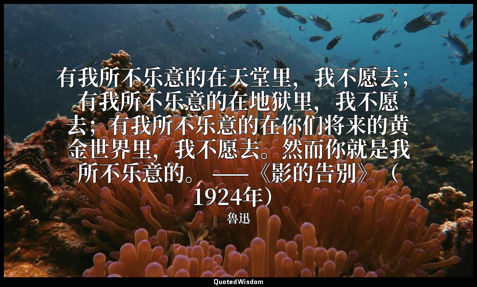 有我所不乐意的在天堂里，我不愿去；有我所不乐意的在地狱里，我不愿去；有我所不乐意的在你们将来的黄金世界里，我不愿去。然而你就是我所不乐意的。 ——《影的告别》（ — 魯迅
